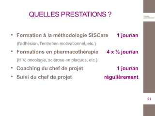 QUELLES PRESTATIONS ?
• Formation à la méthodologie SISCare 1 jour/an
(l'adhésion, l'entretien motivationnel, etc.)
• Formations en pharmacothérapie 4 x ½ jour/an
(HIV, oncologie, sclérose en plaques, etc.)
• Coaching du chef de projet 1 jour/an
• Suivi du chef de projet régulièrement
21
 