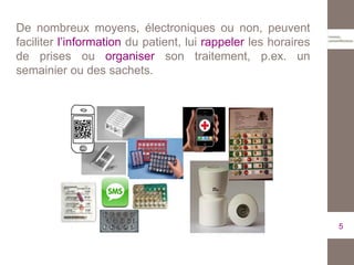De nombreux moyens, électroniques ou non, peuvent
faciliter l’information du patient, lui rappeler les horaires
de prises ou organiser son traitement, p.ex. un
semainier ou des sachets.
5
 