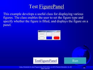 Test FigurePanel
This example develops a useful class for displaying various
figures. The class enables the user to set the figure type and
specify whether the figure is filled, and displays the figure on a
panel.




                                      TestFigurePanel                                                      Run
            Liang, Introduction to Java Programming, Ninth Edition, (c) 2013 Pearson Education, Inc. All
                                                 rights reserved.
                                                                                                                 14
 