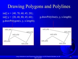 Drawing Polygons and Polylines
int[] x = {40, 70, 60, 45, 20};
int[] y = {20, 40, 80, 45, 60};                                         g.drawPolyline(x, y, x.length);
g.drawPolygon(x, y, x.length);


  (x[0], y[0])                                                                (x[0], y[0])
                                            (x[1], y[1])                                                                  (x[1], y[1])
                 (x[3], y[3])                                                                 (x[3], y[3])



(x[4], y[4])                                                               (x[4], y[4])
                                  (x[2], y[2])                                                                   (x[2], y[2])




                       Liang, Introduction to Java Programming, Ninth Edition, (c) 2013 Pearson Education, Inc. All
                                                            rights reserved.
                                                                                                                                    17
 
