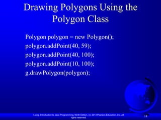 Drawing Polygons Using the
      Polygon Class
Polygon polygon = new Polygon();
polygon.addPoint(40, 59);
polygon.addPoint(40, 100);
polygon.addPoint(10, 100);
g.drawPolygon(polygon);




  Liang, Introduction to Java Programming, Ninth Edition, (c) 2013 Pearson Education, Inc. All
                                       rights reserved.
                                                                                                 18
 