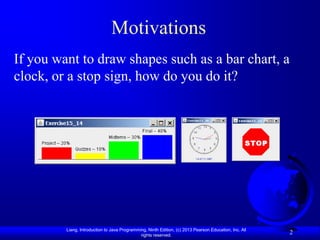 Motivations
If you want to draw shapes such as a bar chart, a
clock, or a stop sign, how do you do it?




         Liang, Introduction to Java Programming, Ninth Edition, (c) 2013 Pearson Education, Inc. All
                                              rights reserved.
                                                                                                        2
 