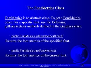 The FontMetrics Class

FontMetrics is an abstract class. To get a FontMetrics
object for a specific font, use the following
getFontMetrics methods defined in the Graphics class:

   · public FontMetrics getFontMetrics(Font f)
Returns the font metrics of the specified font.

   · public FontMetrics getFontMetrics()
Returns the font metrics of the current font.

          Liang, Introduction to Java Programming, Ninth Edition, (c) 2013 Pearson Education, Inc. All
                                               rights reserved.
                                                                                                         21
 