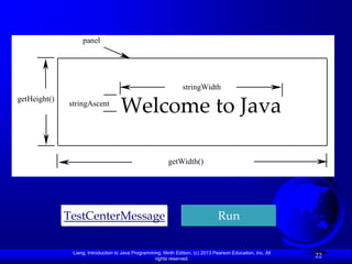 panel




                                                                 stringWidth
getHeight()
              stringAscent
                                     Welcome to Java

                                                           getWidth()




              TestCenterMessage                                                   Run

               Liang, Introduction to Java Programming, Ninth Edition, (c) 2013 Pearson Education, Inc. All
                                                    rights reserved.
                                                                                                              22
 