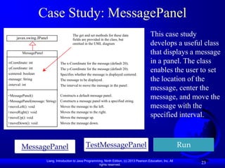 Case Study: MessagePanel
       javax.swing.JPanel
                                           The get and set methods for these data                   This case study
                                           fields are provided in the class, but
-char token
                                           omitted in the UML diagram                               develops a useful class
+getToken MessagePanel
+setToken
                                                                                                    that displays a message
+paintComponet
+mouseClicked int
-xCoordinate:                     The x-Coordinate for the message (default 20).                    in a panel. The class
-yCoordinate: int
-centered: boolean
                                  The y-Coordinate for the message (default 20).
                                  Specifies whether the message is displayed centered.
                                                                                                    enables the user to set
-message: String                  The message to be displayed.                                      the location of the
-interval: int                    The interval to move the message in the panel.
                                                                                                    message, center the
+MessagePanel()
+MessagePanel(message: String)
                                  Constructs a default message panel.
                                  Constructs a message panel with a specified string.
                                                                                                    message, and move the
+moveLeft(): void                 Moves the message to the left.                                    message with the
+moveRight(): void                Moves the message to the right.
+moveUp(): void                   Moves the message up.                                             specified interval.
+moveDown(): void                 Moves the message down.




              MessagePanel                           TestMessagePanel                                                   Run
                         Liang, Introduction to Java Programming, Ninth Edition, (c) 2013 Pearson Education, Inc. All
                                                              rights reserved.
                                                                                                                              23
 