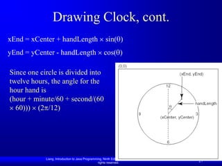 Drawing Clock, cont.
xEnd = xCenter + handLength                            sin( )
yEnd = yCenter - handLength                           cos( )

Since one circle is divided into
twelve hours, the angle for the
hour hand is
(hour + minute/60 + second/(60
  60))) (2 /12)




            Liang, Introduction to Java Programming, Ninth Edition, (c) 2013 Pearson Education, Inc. All
                                                 rights reserved.
                                                                                                           27
 