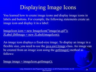 Displaying Image Icons
You learned how to create image icons and display image icons in
labels and buttons. For example, the following statements create an
image icon and display it in a label:

ImageIcon icon = new ImageIcon("image/us.gif");
JLabel jlblImage = new JLabel(imageIcon);

An image icon displays a fixed-size image. To display an image in a
flexible size, you need to use the java.awt.Image class. An image can
be created from an image icon using the getImage() method as
follows:

Image image = imageIcon.getImage();

            Liang, Introduction to Java Programming, Ninth Edition, (c) 2013 Pearson Education, Inc. All
                                                 rights reserved.
                                                                                                           28
 