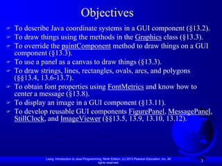 Objectives
   To describe Java coordinate systems in a GUI component (§13.2).
   To draw things using the methods in the Graphics class (§13.3).
   To override the paintComponent method to draw things on a GUI
    component (§13.3).
   To use a panel as a canvas to draw things (§13.3).
   To draw strings, lines, rectangles, ovals, arcs, and polygons
    (§§13.4, 13.6-13.7).
   To obtain font properties using FontMetrics and know how to
    center a message (§13.8).
   To display an image in a GUI component (§13.11).
   To develop reusable GUI components FigurePanel, MessagePanel,
    StillClock, and ImageViewer (§§13.5, 13.9, 13.10, 13.12).




              Liang, Introduction to Java Programming, Ninth Edition, (c) 2013 Pearson Education, Inc. All
                                                   rights reserved.
                                                                                                             3
 