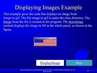 Displaying Images Example
This example gives the code that displays an image from
image/us.gif. The file image/us.gif is under the class directory. The
Image from the file is created in the program. The drawImage
method displays the image to fill in the whole panel, as shown in the
figure.




                                              DisplayImage                                                  Run
             Liang, Introduction to Java Programming, Ninth Edition, (c) 2013 Pearson Education, Inc. All
                                                  rights reserved.
                                                                                                                  30
 