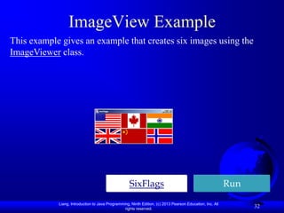 ImageView Example
This example gives an example that creates six images using the
ImageViewer class.




                                                    SixFlags                                               Run
            Liang, Introduction to Java Programming, Ninth Edition, (c) 2013 Pearson Education, Inc. All
                                                 rights reserved.
                                                                                                                 32
 