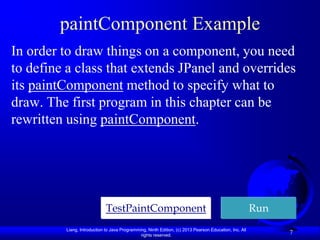 paintComponent Example
In order to draw things on a component, you need
to define a class that extends JPanel and overrides
its paintComponent method to specify what to
draw. The first program in this chapter can be
rewritten using paintComponent.




                             TestPaintComponent                                                         Run
         Liang, Introduction to Java Programming, Ninth Edition, (c) 2013 Pearson Education, Inc. All
                                              rights reserved.
                                                                                                              7
 