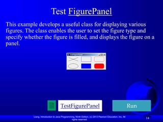 Liang, Introduction to Java Programming, Ninth Edition, (c) 2013 Pearson Education, Inc. All
rights reserved.
14
Test FigurePanel
This example develops a useful class for displaying various
figures. The class enables the user to set the figure type and
specify whether the figure is filled, and displays the figure on a
panel.
TestFigurePanel Run
 