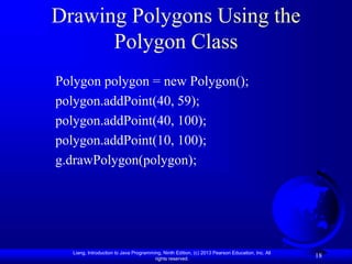 Liang, Introduction to Java Programming, Ninth Edition, (c) 2013 Pearson Education, Inc. All
rights reserved.
18
Drawing Polygons Using the
Polygon Class
Polygon polygon = new Polygon();
polygon.addPoint(40, 59);
polygon.addPoint(40, 100);
polygon.addPoint(10, 100);
g.drawPolygon(polygon);
 