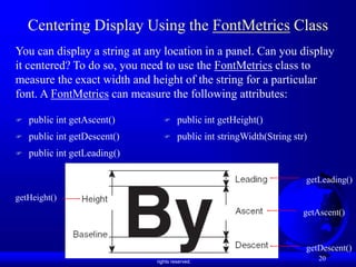 Liang, Introduction to Java Programming, Ninth Edition, (c) 2013 Pearson Education, Inc. All
rights reserved.
20
Centering Display Using the FontMetrics Class
You can display a string at any location in a panel. Can you display
it centered? To do so, you need to use the FontMetrics class to
measure the exact width and height of the string for a particular
font. A FontMetrics can measure the following attributes:
 public int getAscent()
 public int getDescent()
 public int getLeading()
getAscent()
getLeading()
getDescent()
getHeight()
 public int getHeight()
 public int stringWidth(String str)
 