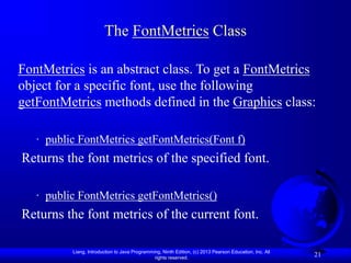 Liang, Introduction to Java Programming, Ninth Edition, (c) 2013 Pearson Education, Inc. All
rights reserved.
21
The FontMetrics Class
FontMetrics is an abstract class. To get a FontMetrics
object for a specific font, use the following
getFontMetrics methods defined in the Graphics class:
· public FontMetrics getFontMetrics(Font f)
Returns the font metrics of the specified font.
· public FontMetrics getFontMetrics()
Returns the font metrics of the current font.
 