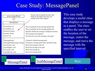 Liang, Introduction to Java Programming, Ninth Edition, (c) 2013 Pearson Education, Inc. All
rights reserved.
23
Case Study: MessagePanel
MessagePanel
-xCoordinate: int
-yCoordinate: int
-centered: boolean
-message: String
-interval: int
+MessagePanel()
+MessagePanel(message: String)
+moveLeft(): void
+moveRight(): void
+moveUp(): void
+moveDown(): void
javax.swing.JPanel
-char token
+getToken
+setToken
+paintComponet
+mouseClicked
The get and set methods for these data
fields are provided in the class, but
omitted in the UML diagram
The x-Coordinate for the message (default 20).
The y-Coordinate for the message (default 20).
Specifies whether the message is displayed centered.
The message to be displayed.
The interval to move the message in the panel.
Constructs a default message panel.
Constructs a message panel with a specified string.
Moves the message to the left.
Moves the message to the right.
Moves the message up.
Moves the message down.
MessagePanel Run
This case study
develops a useful class
that displays a message
in a panel. The class
enables the user to set
the location of the
message, center the
message, and move the
message with the
specified interval.
TestMessagePanel
 