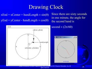 Liang, Introduction to Java Programming, Ninth Edition, (c) 2013 Pearson Education, Inc. All
rights reserved.
25
Drawing Clock
xEnd = xCenter + handLength  sin()
yEnd = yCenter - handLength  cos()
Since there are sixty seconds
in one minute, the angle for
the second hand is
second  (2/60)
 