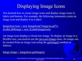 Liang, Introduction to Java Programming, Ninth Edition, (c) 2013 Pearson Education, Inc. All
rights reserved.
28
Displaying Image Icons
You learned how to create image icons and display image icons in
labels and buttons. For example, the following statements create an
image icon and display it in a label:
ImageIcon icon = new ImageIcon("image/us.gif");
JLabel jlblImage = new JLabel(imageIcon);
An image icon displays a fixed-size image. To display an image in a
flexible size, you need to use the java.awt.Image class. An image can
be created from an image icon using the getImage() method as
follows:
Image image = imageIcon.getImage();
 