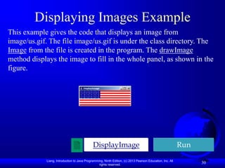 Liang, Introduction to Java Programming, Ninth Edition, (c) 2013 Pearson Education, Inc. All
rights reserved.
30
Displaying Images Example
This example gives the code that displays an image from
image/us.gif. The file image/us.gif is under the class directory. The
Image from the file is created in the program. The drawImage
method displays the image to fill in the whole panel, as shown in the
figure.
Run
DisplayImage
 