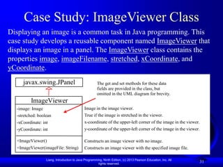 Liang, Introduction to Java Programming, Ninth Edition, (c) 2013 Pearson Education, Inc. All
rights reserved.
31
Case Study: ImageViewer Class
Displaying an image is a common task in Java programming. This
case study develops a reusable component named ImageViewer that
displays an image in a panel. The ImageViewer class contains the
properties image, imageFilename, stretched, xCoordinate, and
yCoordinate.
ImageViewer
-image: Image
-stretched: boolean
-xCoordinate: int
-yCoordinate: int
+ImageViewer()
+ImageViewer(imageFile: String)
javax.swing.JPanel
Image in the image viewer.
True if the image is stretched in the viewer.
x-coordinate of the upper-left corner of the image in the viewer.
y-coordinate of the upper-left corner of the image in the viewer.
Constructs an image viewer with no image.
Constructs an image viewer with the specified image file.
The get and set methods for these data
fields are provided in the class, but
omitted in the UML diagram for brevity.
 