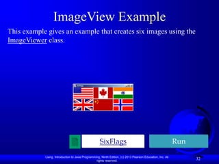 Liang, Introduction to Java Programming, Ninth Edition, (c) 2013 Pearson Education, Inc. All
rights reserved.
32
ImageView Example
This example gives an example that creates six images using the
ImageViewer class.
Run
SixFlags
 