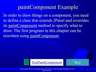 Liang, Introduction to Java Programming, Ninth Edition, (c) 2013 Pearson Education, Inc. All
rights reserved.
7
paintComponent Example
In order to draw things on a component, you need
to define a class that extends JPanel and overrides
its paintComponent method to specify what to
draw. The first program in this chapter can be
rewritten using paintComponent.
TestPaintComponent Run
 
