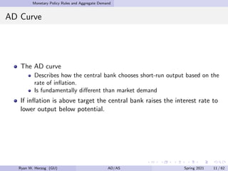 Monetary Policy Rules and Aggregate Demand
AD Curve
The AD curve
Describes how the central bank chooses short-run output based on the
rate of inflation.
Is fundamentally different than market demand
If inflation is above target the central bank raises the interest rate to
lower output below potential.
Ryan W. Herzog (GU) AD/AS Spring 2021 11 / 62
 