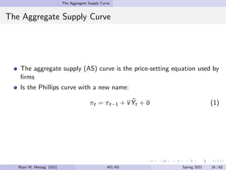 The Aggregate Supply Curve
The Aggregate Supply Curve
The aggregate supply (AS) curve is the price-setting equation used by
firms
Is the Phillips curve with a new name:
πt = πt−1 + vỸt + o (1)
Ryan W. Herzog (GU) AD/AS Spring 2021 16 / 62
 