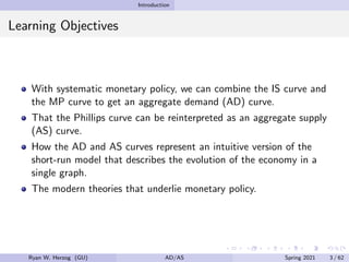 Introduction
Learning Objectives
With systematic monetary policy, we can combine the IS curve and
the MP curve to get an aggregate demand (AD) curve.
That the Phillips curve can be reinterpreted as an aggregate supply
(AS) curve.
How the AD and AS curves represent an intuitive version of the
short-run model that describes the evolution of the economy in a
single graph.
The modern theories that underlie monetary policy.
Ryan W. Herzog (GU) AD/AS Spring 2021 3 / 62
 