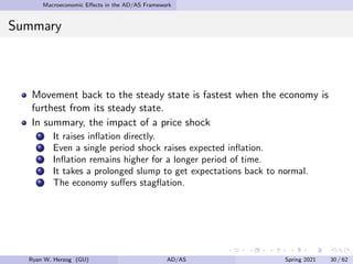 Macroeconomic Effects in the AD/AS Framework
Summary
Movement back to the steady state is fastest when the economy is
furthest from its steady state.
In summary, the impact of a price shock
It raises inflation directly.
Even a single period shock raises expected inflation.
Inflation remains higher for a longer period of time.
It takes a prolonged slump to get expectations back to normal.
The economy suffers stagflation.
Ryan W. Herzog (GU) AD/AS Spring 2021 30 / 62
 