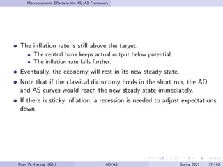 Macroeconomic Effects in the AD/AS Framework
The inflation rate is still above the target.
The central bank keeps actual output below potential.
The inflation rate falls further.
Eventually, the economy will rest in its new steady state.
Note that if the classical dichotomy holds in the short run, the AD
and AS curves would reach the new steady state immediately.
If there is sticky inflation, a recession is needed to adjust expectations
down.
Ryan W. Herzog (GU) AD/AS Spring 2021 37 / 62
 
