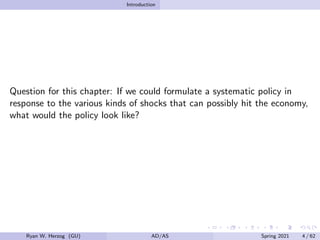 Introduction
Question for this chapter: If we could formulate a systematic policy in
response to the various kinds of shocks that can possibly hit the economy,
what would the policy look like?
Ryan W. Herzog (GU) AD/AS Spring 2021 4 / 62
 