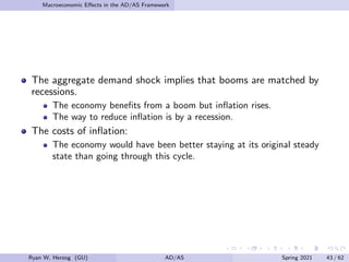 Macroeconomic Effects in the AD/AS Framework
The aggregate demand shock implies that booms are matched by
recessions.
The economy benefits from a boom but inflation rises.
The way to reduce inflation is by a recession.
The costs of inflation:
The economy would have been better staying at its original steady
state than going through this cycle.
Ryan W. Herzog (GU) AD/AS Spring 2021 43 / 62
 