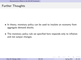 Macroeconomic Effects in the AD/AS Framework
Further Thoughts
In theory, monetary policy can be used to insulate an economy from
aggregate demand shocks.
The monetary policy rule we specified here responds only to inflation
and not output changes.
Ryan W. Herzog (GU) AD/AS Spring 2021 45 / 62
 
