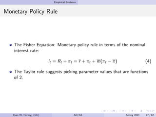 Empirical Evidence
Monetary Policy Rule
The Fisher Equation: Monetary policy rule in terms of the nominal
interest rate:
it = Rt + πt = r + πt + m(πt − π) (4)
The Taylor rule suggests picking parameter values that are functions
of 2.
Ryan W. Herzog (GU) AD/AS Spring 2021 47 / 62
 