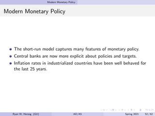 Modern Monetary Policy
Modern Monetary Policy
The short-run model captures many features of monetary policy.
Central banks are now more explicit about policies and targets.
Inflation rates in industrialized countries have been well behaved for
the last 25 years.
Ryan W. Herzog (GU) AD/AS Spring 2021 52 / 62
 