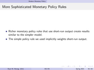 Modern Monetary Policy
More Sophisticated Monetary Policy Rules
Richer monetary policy rules that use short-run output create results
similar to the simpler model.
The simple policy rule we used implicitly weights short-run output.
Ryan W. Herzog (GU) AD/AS Spring 2021 54 / 62
 