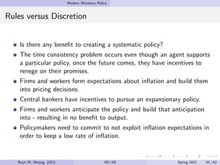 Modern Monetary Policy
Rules versus Discretion
Is there any benefit to creating a systematic policy?
The time consistency problem occurs even though an agent supports
a particular policy, once the future comes, they have incentives to
renege on their promises.
Firms and workers form expectations about inflation and build them
into pricing decisions.
Central bankers have incentives to pursue an expansionary policy.
Firms and workers anticipate the policy and build that anticipation
into - resulting in no benefit to output.
Policymakers need to commit to not exploit inflation expectations in
order to keep a low rate of inflation.
Ryan W. Herzog (GU) AD/AS Spring 2021 55 / 62
 
