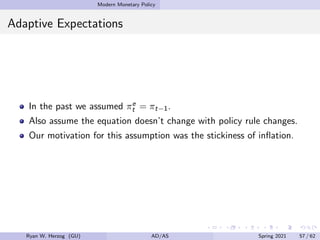 Modern Monetary Policy
Adaptive Expectations
In the past we assumed πe
t = πt−1.
Also assume the equation doesn’t change with policy rule changes.
Our motivation for this assumption was the stickiness of inflation.
Ryan W. Herzog (GU) AD/AS Spring 2021 57 / 62
 