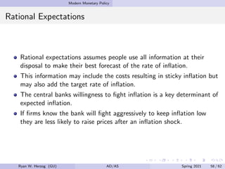Modern Monetary Policy
Rational Expectations
Rational expectations assumes people use all information at their
disposal to make their best forecast of the rate of inflation.
This information may include the costs resulting in sticky inflation but
may also add the target rate of inflation.
The central banks willingness to fight inflation is a key determinant of
expected inflation.
If firms know the bank will fight aggressively to keep inflation low
they are less likely to raise prices after an inflation shock.
Ryan W. Herzog (GU) AD/AS Spring 2021 58 / 62
 