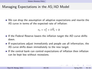 Modern Monetary Policy
Managing Expectations in the AS/AD Model
We can drop the assumption of adaptive expectations and rewrite the
AS curve in terms of the expected rate of inflation:
πt = πe
t + vỸt + o
If the Federal Reserve lowers the inflation target the AD curve shifts
down.
If expectations adjust immediately and people use all information, the
AS curve shifts down immediately to the new target.
If the central bank can control expectations of inflation then inflation
can be kept low without recessions.
Ryan W. Herzog (GU) AD/AS Spring 2021 59 / 62
 
