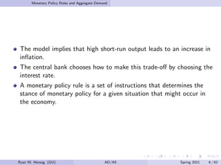 Monetary Policy Rules and Aggregate Demand
The model implies that high short-run output leads to an increase in
inflation.
The central bank chooses how to make this trade-off by choosing the
interest rate.
A monetary policy rule is a set of instructions that determines the
stance of monetary policy for a given situation that might occur in
the economy.
Ryan W. Herzog (GU) AD/AS Spring 2021 6 / 62
 