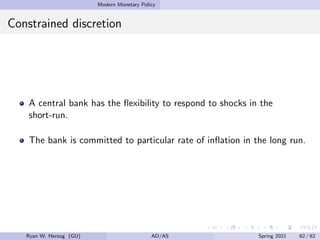 Modern Monetary Policy
Constrained discretion
A central bank has the flexibility to respond to shocks in the
short-run.
The bank is committed to particular rate of inflation in the long run.
Ryan W. Herzog (GU) AD/AS Spring 2021 62 / 62
 
