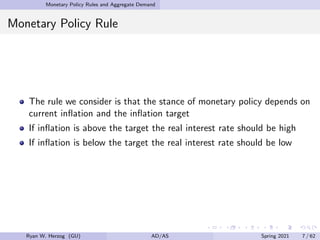 Monetary Policy Rules and Aggregate Demand
Monetary Policy Rule
The rule we consider is that the stance of monetary policy depends on
current inflation and the inflation target
If inflation is above the target the real interest rate should be high
If inflation is below the target the real interest rate should be low
Ryan W. Herzog (GU) AD/AS Spring 2021 7 / 62
 