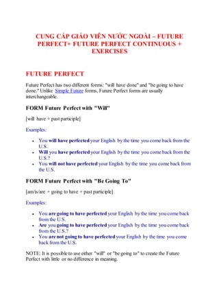 CUNG CẤP GIÁO VIÊN NƯỚC NGOÀI – FUTURE
PERFECT+ FUTURE PERFECT CONTINUOUS +
EXERCISES
FUTURE PERFECT
Future Perfect has two different forms: "will have done" and "be going to have
done." Unlike Simple Future forms, Future Perfect forms are usually
interchangeable.
FORM Future Perfect with "Will"
[will have + past participle]
Examples:
 You will have perfectedyour English by the time you come back from the
U.S.
 Will you have perfectedyour English by the time you come back from the
U.S.?
 You will not have perfected your English by the time you come back from
the U.S.
FORM Future Perfect with "Be Going To"
[am/is/are + going to have + past participle]
Examples:
 You are going to have perfected your English by the time you come back
from the U.S.
 Are you going to have perfected your English by the time you come back
from the U.S.?
 You are not going to have perfected your English by the time you come
back from the U.S.
NOTE: It is possible to use either "will" or "be going to" to create the Future
Perfect with little or no difference in meaning.
 