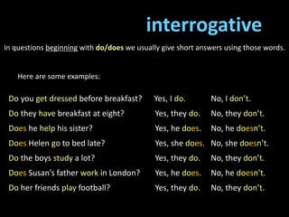 interrogative
In questions beginning with do/does we usually give short answers using those words.
Here are some examples:
Do you get dressed before breakfast? Yes, I do. No, I don’t.
Do they have breakfast at eight? Yes, they do. No, they don’t.
Does he help his sister? Yes, he does. No, he doesn’t.
Does Helen go to bed late? Yes, she does. No, she doesn’t.
Do the boys study a lot? Yes, they do. No, they don’t.
Does Susan’s father work in London? Yes, he does. No, he doesn’t.
Do her friends play football? Yes, they do. No, they don’t.
 