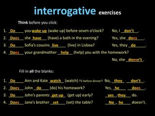 1. _______ you _______ (wake up) before seven o’clock? No, I ________.
2. _______ she _______ (have) a bath in the evening? Yes, she ________.
3. _______ Sofia’s cousins _______ (live) in Lisboa? Yes, they ________.
4. _______ your grandmother _______ (help) you with the homework?
No, she ________.
interrogative exercises
Think before you click:
Do wake up don’t
Does have does
Do live do
Does help
doesn’t
Fill in all the blanks:
1. _______ Ann and Kate _______ (watch) TV before dinner? No, ______ ________.
2. _______ John _______ (do) his homework? Yes, ______ ________.
3. _______ John’s parents _______ (get up) early? _____, ______ do.
4. _______ Jane’s brother _______ (set) the table? _____, ______ doesn’t.
Do watch they don’t
Does do he does
Do get up yes they
Does set No he
 
