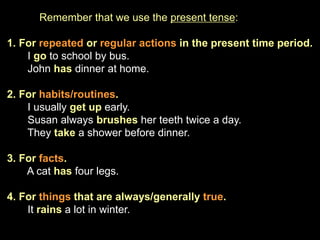 Remember that we use the present tense:
1. For repeated or regular actions in the present time period.
I go to school by bus.
John has dinner at home.
2. For habits/routines.
I usually get up early.
Susan always brushes her teeth twice a day.
They take a shower before dinner.
3. For facts.
A cat has four legs.
4. For things that are always/generally true.
It rains a lot in winter.
 