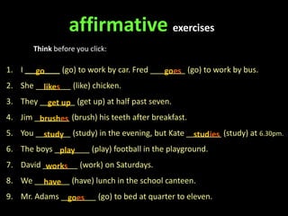 1. I ________ (go) to work by car. Fred ________ (go) to work by bus.
2. She ________ (like) chicken.
3. They ________ (get up) at half past seven.
4. Jim ________ (brush) his teeth after breakfast.
5. You ________ (study) in the evening, but Kate ________ (study) at 6.30pm.
6. The boys ________ (play) football in the playground.
7. David ________ (work) on Saturdays.
8. We ________ (have) lunch in the school canteen.
9. Mr. Adams ________ (go) to bed at quarter to eleven.
affirmative exercises
Think before you click:
go goes
likes
get up
brushes
study studies
play
works
have
goes
 