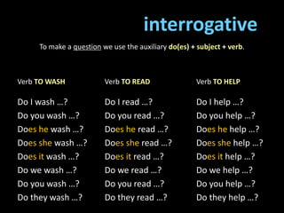 interrogative
To make a question we use the auxiliary do(es) + subject + verb.
Verb TO WASH
Do I wash …?
Do you wash …?
Does he wash …?
Does she wash …?
Does it wash …?
Do we wash …?
Do you wash …?
Do they wash …?
Verb TO READ
Do I read …?
Do you read …?
Does he read …?
Does she read …?
Does it read …?
Do we read …?
Do you read …?
Do they read …?
Verb TO HELP
Do I help …?
Do you help …?
Does he help …?
Does she help …?
Does it help …?
Do we help …?
Do you help …?
Do they help …?
 